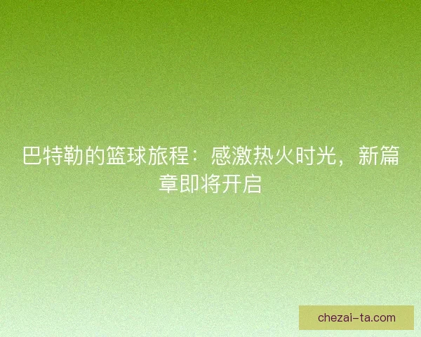 巴特勒的篮球旅程：感激热火时光，新篇章即将开启