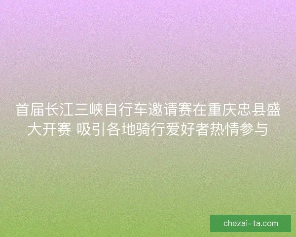 首届长江三峡自行车邀请赛在重庆忠县盛大开赛 吸引各地骑行爱好者热情参与