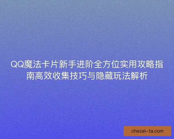 QQ魔法卡片新手进阶全方位实用攻略指南高效收集技巧与隐藏玩法解析