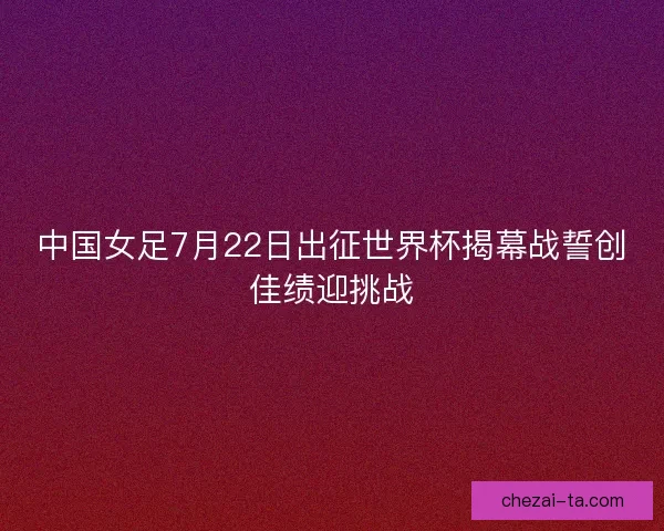 中国女足7月22日出征世界杯揭幕战誓创佳绩迎挑战