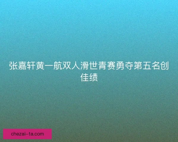 张嘉轩黄一航双人滑世青赛勇夺第五名创佳绩