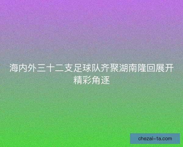 海内外三十二支足球队齐聚湖南隆回展开精彩角逐