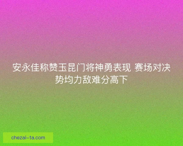 安永佳称赞玉昆门将神勇表现 赛场对决势均力敌难分高下
