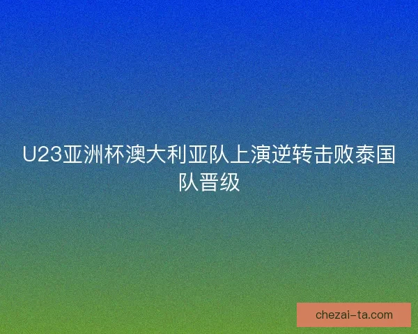 U23亚洲杯澳大利亚队上演逆转击败泰国队晋级